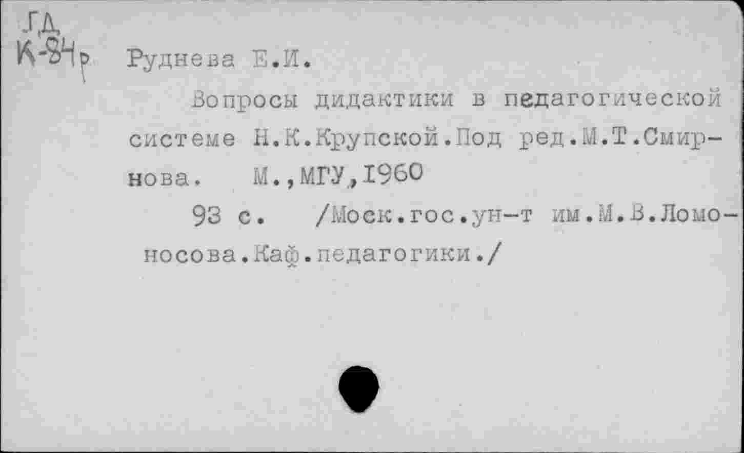 ﻿1
Руднева Е.И.
Вопросы дидактики в педагогической системе И.К.Крупской.Под ред.М.Т.Смирнова. М.,МГУ,1960
93 с.	/Моск.гос.ун-т им.М.В.Ломо-
носова .Каф.педагогики./